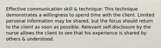 Effective communication skill & technique: This technique demonstrates a willingness to spend time with the client. Limited personal information may be shared, but the focus should return to the client as soon as possible. Relevant self-disclosure by the nurse allows the client to see that his experience is shared by others & understood.