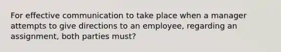 For effective communication to take place when a manager attempts to give directions to an employee, regarding an assignment, both parties must?