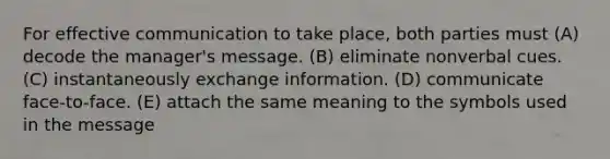 For effective communication to take place, both parties must (A) decode the manager's message. (B) eliminate nonverbal cues. (C) instantaneously exchange information. (D) communicate face-to-face. (E) attach the same meaning to the symbols used in the message