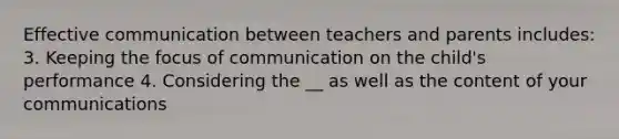 Effective communication between teachers and parents includes: 3. Keeping the focus of communication on the child's performance 4. Considering the __ as well as the content of your communications