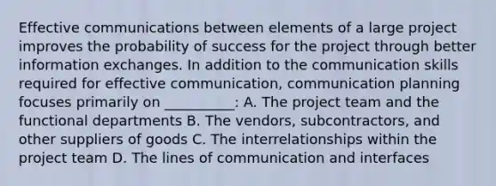 Effective communications between elements of a large project improves the probability of success for the project through better information exchanges. In addition to the communication skills required for effective communication, communication planning focuses primarily on __________: A. The project team and the functional departments B. The vendors, subcontractors, and other suppliers of goods C. The interrelationships within the project team D. The lines of communication and interfaces