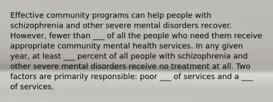 Effective community programs can help people with schizophrenia and other severe mental disorders recover. However, fewer than ___ of all the people who need them receive appropriate community mental health services. In any given year, at least ___ percent of all people with schizophrenia and other severe mental disorders receive no treatment at all. Two factors are primarily responsible: poor ___ of services and a ___ of services.