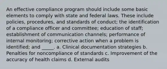 An effective compliance program should include some basic elements to comply with state and federal laws. These include policies, procedures, and standards of conduct; the identification of a compliance officer and committee; education of staff; establishment of communication channels; performance of internal monitoring; corrective action when a problem is identified; and _____. a. Clinical documentation strategies b. Penalties for noncompliance of standards c. Improvement of the accuracy of health claims d. External audits