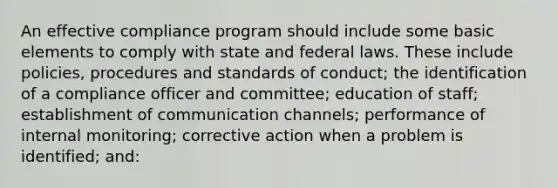 An effective compliance program should include some basic elements to comply with state and federal laws. These include policies, procedures and standards of conduct; the identification of a compliance officer and committee; education of staff; establishment of communication channels; performance of internal monitoring; corrective action when a problem is identified; and: