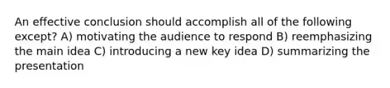 An effective conclusion should accomplish all of the following except? A) motivating the audience to respond B) reemphasizing the main idea C) introducing a new key idea D) summarizing the presentation