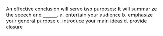 An effective conclusion will serve two purposes: It will summarize the speech and ______. a. entertain your audience b. emphasize your general purpose c. introduce your main ideas d. provide closure