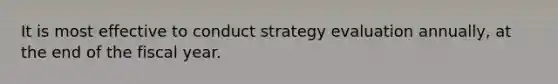 It is most effective to conduct strategy evaluation annually, at the end of the fiscal year.