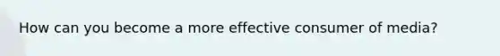 How can you become a more effective consumer of media?
