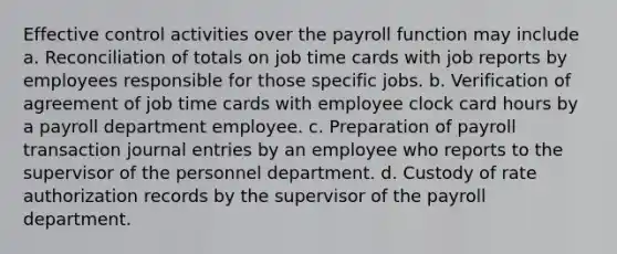 Effective control activities over the payroll function may include a. Reconciliation of totals on job time cards with job reports by employees responsible for those specific jobs. b. Verification of agreement of job time cards with employee clock card hours by a payroll department employee. c. Preparation of payroll transaction journal entries by an employee who reports to the supervisor of the personnel department. d. Custody of rate authorization records by the supervisor of the payroll department.