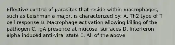 Effective control of parasites that reside within macrophages, such as Leishmania major, is characterized by: A. Th2 type of T cell response B. Macrophage activation allowing killing of the pathogen C. IgA presence at mucosal surfaces D. Interferon alpha induced anti-viral state E. All of the above