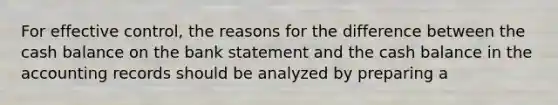 For effective control, the reasons for the difference between the cash balance on the bank statement and the cash balance in the accounting records should be analyzed by preparing a