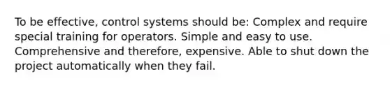 To be effective, control systems should be: Complex and require special training for operators. Simple and easy to use. Comprehensive and therefore, expensive. Able to shut down the project automatically when they fail.