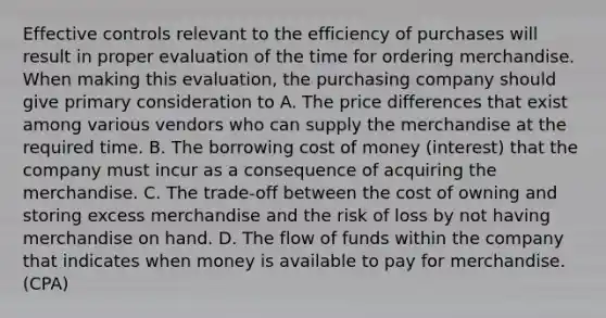 Effective controls relevant to the efficiency of purchases will result in proper evaluation of the time for ordering merchandise. When making this evaluation, the purchasing company should give primary consideration to A. The price differences that exist among various vendors who can supply the merchandise at the required time. B. The borrowing cost of money (interest) that the company must incur as a consequence of acquiring the merchandise. C. The trade-off between the cost of owning and storing excess merchandise and the risk of loss by not having merchandise on hand. D. The flow of funds within the company that indicates when money is available to pay for merchandise. (CPA)