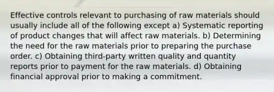 Effective controls relevant to purchasing of raw materials should usually include all of the following except a) Systematic reporting of product changes that will affect raw materials. b) Determining the need for the raw materials prior to preparing the purchase order. c) Obtaining third-party written quality and quantity reports prior to payment for the raw materials. d) Obtaining financial approval prior to making a commitment.