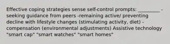 Effective coping strategies sense self-control prompts: _________ -seeking guidance from peers -remaining active/ preventing decline with lifestyle changes (stimulating activity, diet) -compensation (environmental adjustments) Assistive technology "smart cap" "smart watches" "smart homes"