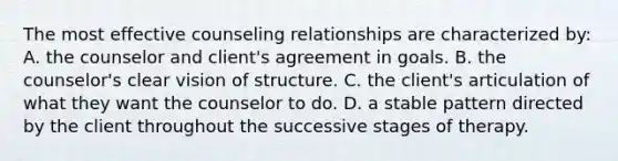 The most effective counseling relationships are characterized by: A. the counselor and client's agreement in goals. B. the counselor's clear vision of structure. C. the client's articulation of what they want the counselor to do. D. a stable pattern directed by the client throughout the successive stages of therapy.