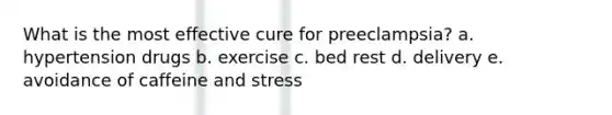 What is the most effective cure for preeclampsia? a. hypertension drugs b. exercise c. bed rest d. delivery e. avoidance of caffeine and stress