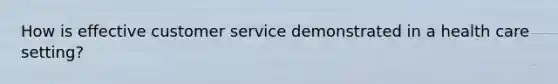 How is effective customer service demonstrated in a health care setting?