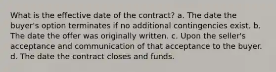 What is the effective date of the contract? a. The date the buyer's option terminates if no additional contingencies exist. b. The date the offer was originally written. c. Upon the seller's acceptance and communication of that acceptance to the buyer. d. The date the contract closes and funds.