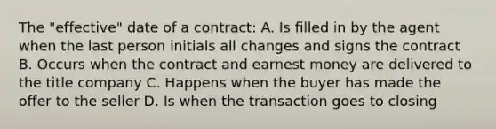 The "effective" date of a contract: A. Is filled in by the agent when the last person initials all changes and signs the contract B. Occurs when the contract and earnest money are delivered to the title company C. Happens when the buyer has made the offer to the seller D. Is when the transaction goes to closing