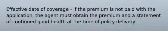 Effective date of coverage - if the premium is not paid with the application, the agent must obtain the premium and a statement of continued good health at the time of policy delivery