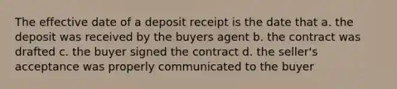 The effective date of a deposit receipt is the date that a. the deposit was received by the buyers agent b. the contract was drafted c. the buyer signed the contract d. the seller's acceptance was properly communicated to the buyer