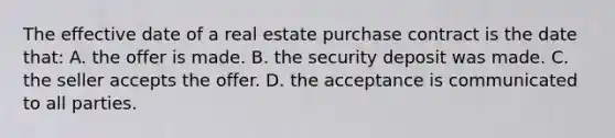 The effective date of a real estate purchase contract is the date that: A. the offer is made. B. the security deposit was made. C. the seller accepts the offer. D. the acceptance is communicated to all parties.