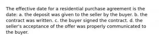 The effective date for a residential purchase agreement is the date: a. the deposit was given to the seller by the buyer. b. the contract was written. c. the buyer signed the contract. d. the seller's acceptance of the offer was properly communicated to the buyer.