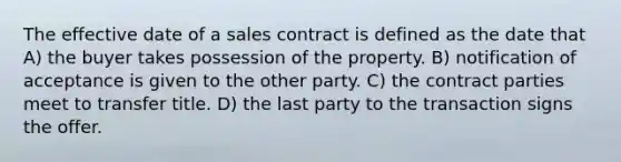 The effective date of a sales contract is defined as the date that A) the buyer takes possession of the property. B) notification of acceptance is given to the other party. C) the contract parties meet to transfer title. D) the last party to the transaction signs the offer.