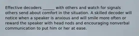 Effective decoders ______ with others and watch for signals others send about comfort in the situation. A skilled decoder will notice when a speaker is anxious and will smile more often or reward the speaker with head nods and encouraging nonverbal communication to put him or her at ease.