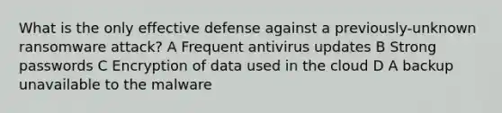 What is the only effective defense against a previously-unknown ransomware attack? A Frequent antivirus updates B Strong passwords C Encryption of data used in the cloud D A backup unavailable to the malware