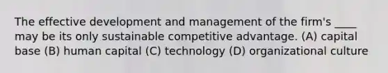 The effective development and management of the firm's ____ may be its only sustainable competitive advantage. (A) capital base (B) human capital (C) technology (D) organizational culture