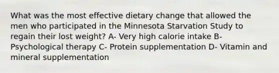 What was the most effective dietary change that allowed the men who participated in the Minnesota Starvation Study to regain their lost weight? A- Very high calorie intake B- Psychological therapy C- Protein supplementation D- Vitamin and mineral supplementation