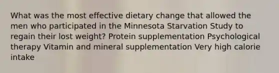 What was the most effective dietary change that allowed the men who participated in the Minnesota Starvation Study to regain their lost weight? Protein supplementation Psychological therapy Vitamin and mineral supplementation Very high calorie intake