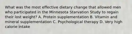 What was the most effective dietary change that allowed men who participated in the Minnesota Starvation Study to regain their lost weight? A. Protein supplementation B. Vitamin and mineral supplementation C. Psychological therapy D. Very high calorie intake