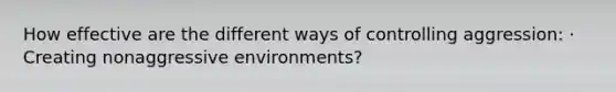 How effective are the different ways of controlling aggression: · Creating nonaggressive environments?