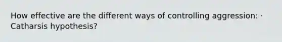 How effective are the different ways of controlling aggression: · Catharsis hypothesis?