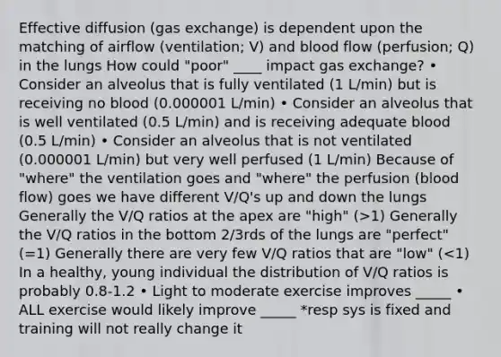 Effective diffusion (gas exchange) is dependent upon the matching of airflow (ventilation; V) and blood flow (perfusion; Q) in the lungs How could "poor" ____ impact gas exchange? • Consider an alveolus that is fully ventilated (1 L/min) but is receiving no blood (0.000001 L/min) • Consider an alveolus that is well ventilated (0.5 L/min) and is receiving adequate blood (0.5 L/min) • Consider an alveolus that is not ventilated (0.000001 L/min) but very well perfused (1 L/min) Because of "where" the ventilation goes and "where" the perfusion (blood flow) goes we have different V/Q's up and down the lungs Generally the V/Q ratios at the apex are "high" (>1) Generally the V/Q ratios in the bottom 2/3rds of the lungs are "perfect" (=1) Generally there are very few V/Q ratios that are "low" (<1) In a healthy, young individual the distribution of V/Q ratios is probably 0.8-1.2 • Light to moderate exercise improves _____ • ALL exercise would likely improve _____ *resp sys is fixed and training will not really change it