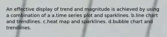 An effective display of trend and magnitude is achieved by using a combination of a a.time series plot and sparklines. b.line chart and trendlines. c.heat map and sparklines. d.bubble chart and trendlines.