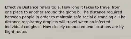 Effective Distance refers to: a. How long it takes to travel from one place to another around the globe b. The distance required between people in order to maintain safe social distancing c. The distance respiratory droplets will travel when an infected individual coughs d. How closely connected two locations are by flight routes