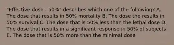 "Effective dose - 50%" describes which one of the following? A. The dose that results in 50% mortality B. The dose the results in 50% survival C. The dose that is 50% <a href='https://www.questionai.com/knowledge/k7BtlYpAMX-less-than' class='anchor-knowledge'>less than</a> the lethal dose D. The dose that results in a significant response in 50% of subjects E. The dose that is 50% <a href='https://www.questionai.com/knowledge/keWHlEPx42-more-than' class='anchor-knowledge'>more than</a> the minimal dose