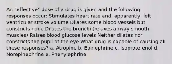 An "effective" dose of a drug is given and the following responses occur: Stimulates heart rate and, apparently, left ventricular stroke volume Dilates some blood vessels but constricts none Dilates the bronchi (relaxes airway smooth muscles) Raises blood glucose levels Neither dilates nor constricts the pupil of the eye What drug is capable of causing all these responses? a. Atropine b. Epinephrine c. Isoproterenol d. Norepinephrine e. Phenylephrine