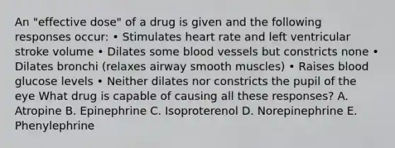 An "effective dose" of a drug is given and the following responses occur: • Stimulates heart rate and left ventricular stroke volume • Dilates some <a href='https://www.questionai.com/knowledge/kZJ3mNKN7P-blood-vessels' class='anchor-knowledge'>blood vessels</a> but constricts none • Dilates bronchi (relaxes airway smooth muscles) • Raises blood glucose levels • Neither dilates nor constricts the pupil of the eye What drug is capable of causing all these responses? A. Atropine B. Epinephrine C. Isoproterenol D. Norepinephrine E. Phenylephrine