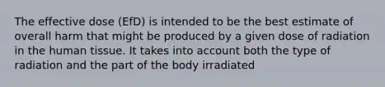 The effective dose (EfD) is intended to be the best estimate of overall harm that might be produced by a given dose of radiation in the human tissue. It takes into account both the type of radiation and the part of the body irradiated