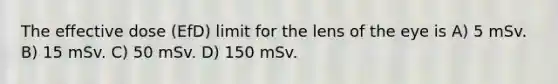 The effective dose (EfD) limit for the lens of the eye is A) 5 mSv. B) 15 mSv. C) 50 mSv. D) 150 mSv.