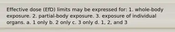 Effective dose (EfD) limits may be expressed for: 1. whole-body exposure. 2. partial-body exposure. 3. exposure of individual organs. a. 1 only b. 2 only c. 3 only d. 1, 2, and 3