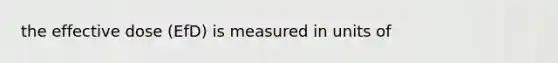 the effective dose (EfD) is measured in units of