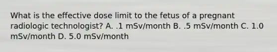 What is the effective dose limit to the fetus of a pregnant radiologic technologist? A. .1 mSv/month B. .5 mSv/month C. 1.0 mSv/month D. 5.0 mSv/month