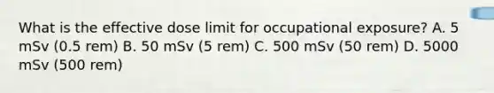 What is the effective dose limit for occupational exposure? A. 5 mSv (0.5 rem) B. 50 mSv (5 rem) C. 500 mSv (50 rem) D. 5000 mSv (500 rem)