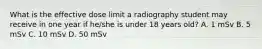 What is the effective dose limit a radiography student may receive in one year if he/she is under 18 years old? A. 1 mSv B. 5 mSv C. 10 mSv D. 50 mSv